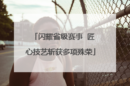 闪耀省级赛事  匠心技艺斩获多项殊荣