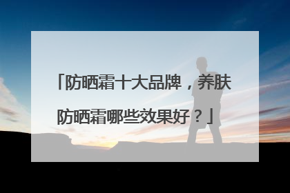 防晒霜十大品牌，养肤防晒霜哪些效果好？