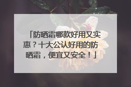 防晒霜哪款好用又实惠？十大公认好用的防晒霜，便宜又安全！