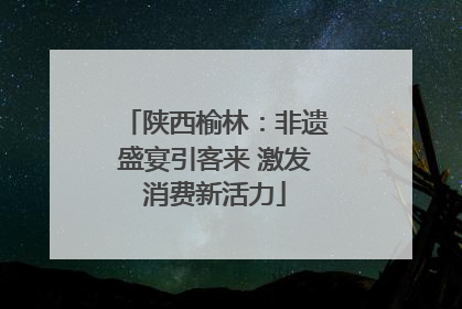 陕西榆林：非遗盛宴引客来 激发消费新活力