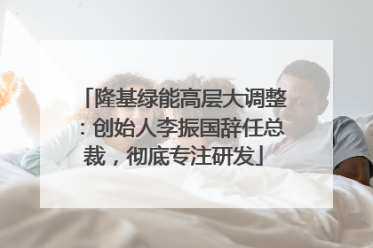 隆基绿能高层大调整：创始人李振国辞任总裁，彻底专注研发