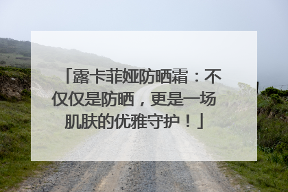露卡菲娅防晒霜：不仅仅是防晒，更是一场肌肤的优雅守护！
