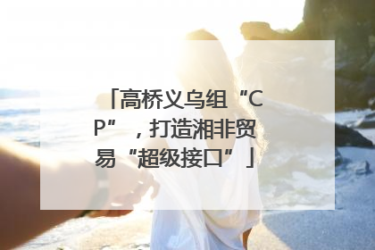 高桥义乌组“CP”，打造湘非贸易“超级接口”