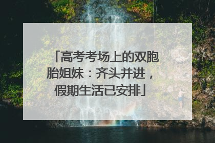 高考考场上的双胞胎姐妹：齐头并进，假期生活已安排