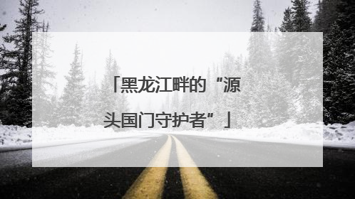 黑龙江畔的“源头国门守护者”