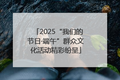2025“我们的节日·端午”群众文化活动精彩纷呈