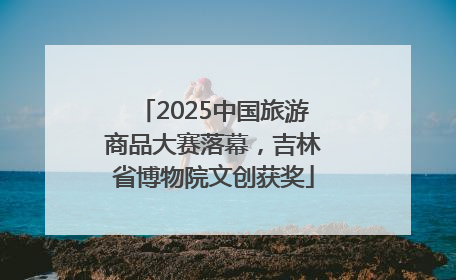 2025中国旅游商品大赛落幕，吉林省博物院文创获奖