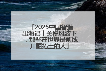 2025中国智造出海记丨关税风波下，那些在世界最前线开疆拓土的人