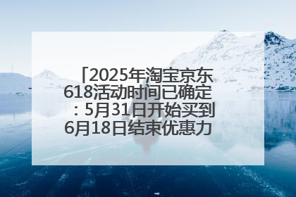 2025年淘宝京东618活动时间已确定：5月31日开始买到6月18日结束优惠力度最大最便宜！