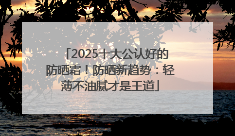 2025十大公认好的防晒霜！防晒新趋势：轻薄不油腻才是王道