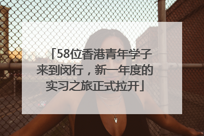 58位香港青年学子来到闵行，新一年度的实习之旅正式拉开