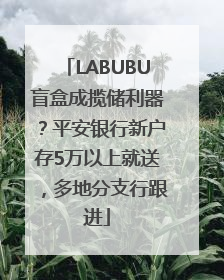 LABUBU盲盒成揽储利器？平安银行新户存5万以上就送，多地分支行跟进